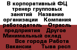 В корпоративный ФЦ тренер групповых занятий › Название организации ­ Компания-работодатель › Отрасль предприятия ­ Другое › Минимальный оклад ­ 13 500 - Все города Работа » Вакансии   . Тыва респ.,Ак-Довурак г.